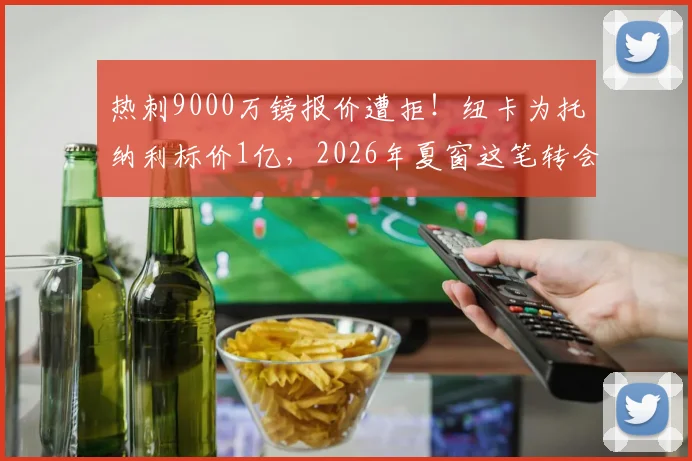 热刺9000万镑报价遭拒！纽卡为托纳利标价1亿，2026年夏窗这笔转会到底卡在哪？