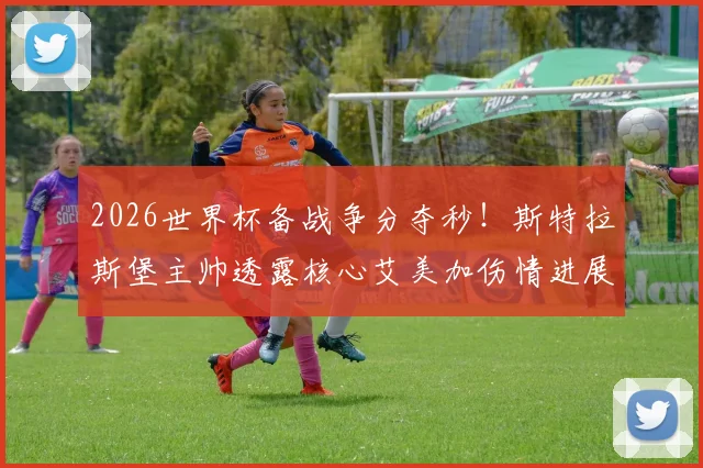2026世界杯备战争分夺秒！斯特拉斯堡主帅透露核心艾美加伤情进展：月底有望复出勤王