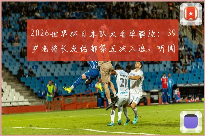 2026世界杯日本队大名单解读：39岁老将长友佑都第五次入选，听闻消息当场激动落泪背后