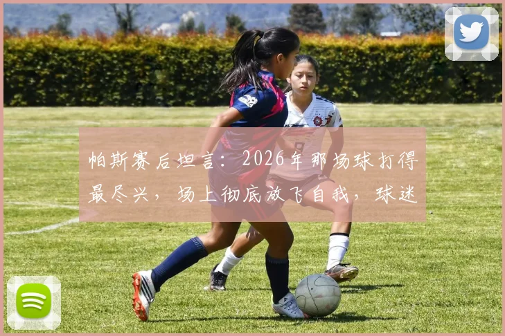 帕斯赛后坦言：2026年那场球打得最尽兴，场上彻底放飞自我，球迷直言看过瘾