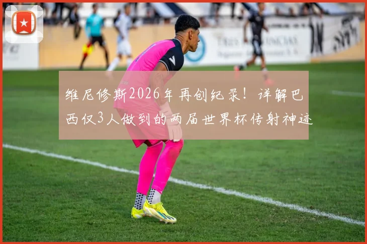 维尼修斯2026年再创纪录！详解巴西仅3人做到的两届世界杯传射神迹，前两位传奇是谁？