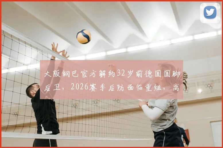 大阪钢巴官方解约32岁前德国国脚后卫,2026赛季后防面临重组,离队原因与未来去向分析