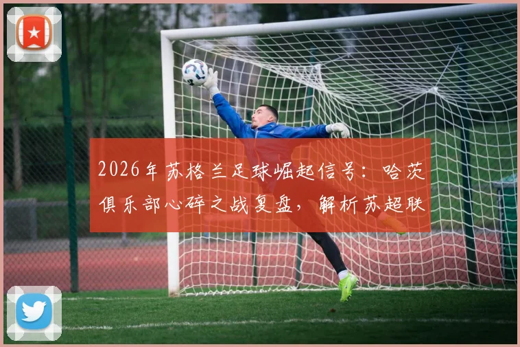 2026年苏格兰足球崛起信号:哈茨俱乐部心碎之战复盘,解析苏超联赛复苏背后的关键原因