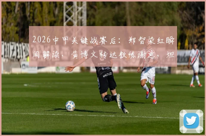 2026中甲关键战赛后：郑智染红瞬间解读，黄博文转达教练谢意，坦言比赛过程值得肯定
