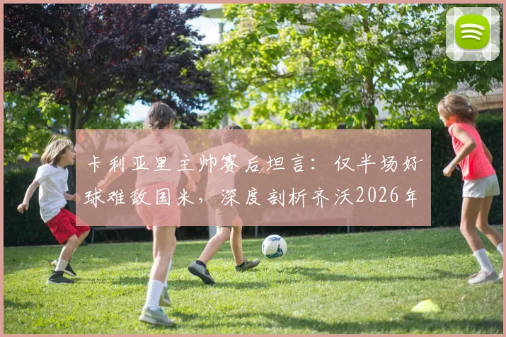 卡利亚里主帅赛后坦言：仅半场好球难敌国米，深度剖析齐沃2026年执教成功的三大关键因素