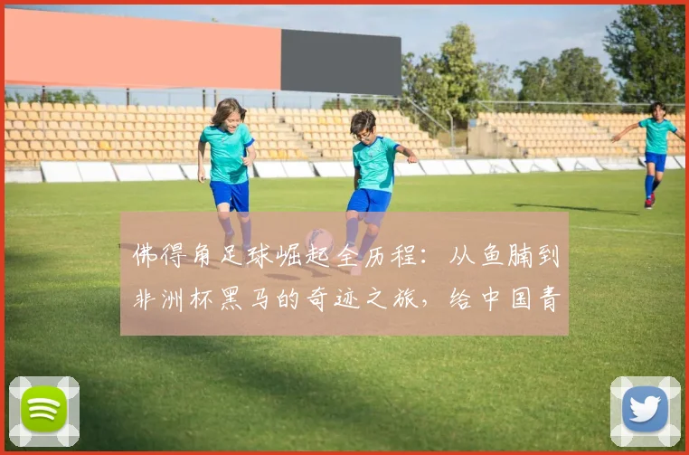 佛得角足球崛起全历程:从鱼腩到非洲杯黑马的奇迹之旅,给中国青训的2026启示录