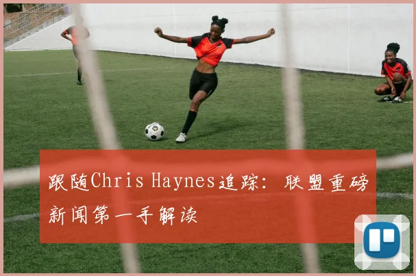 跟随Chris Haynes追踪:联盟重磅新闻第一手解读