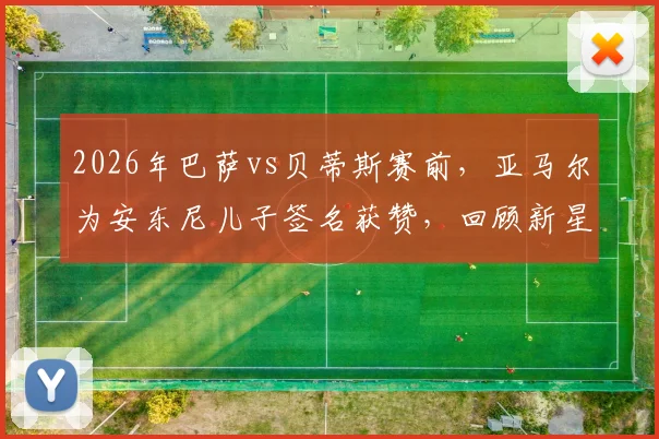 2026年巴萨vs贝蒂斯赛前，亚马尔为安东尼儿子签名获赞，回顾新星与小球迷暖心互动瞬间