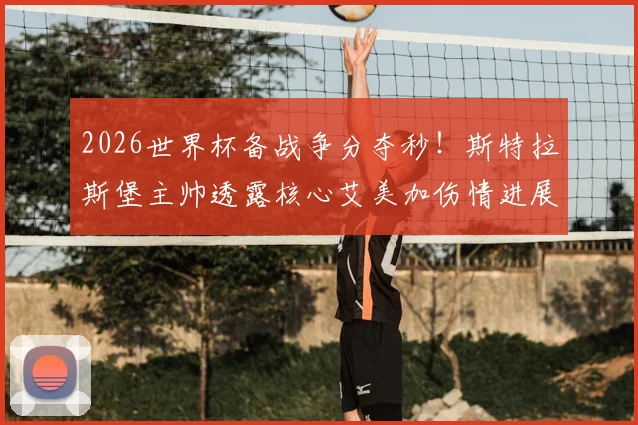 2026世界杯备战争分夺秒!斯特拉斯堡主帅透露核心艾美加伤情进展:月底有望复出勤王