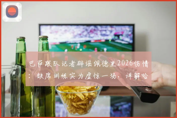 巴萨跟队记者辟谣佩德里2026伤情：缺席训练实为虚惊一场，详解哈维保护核心策略