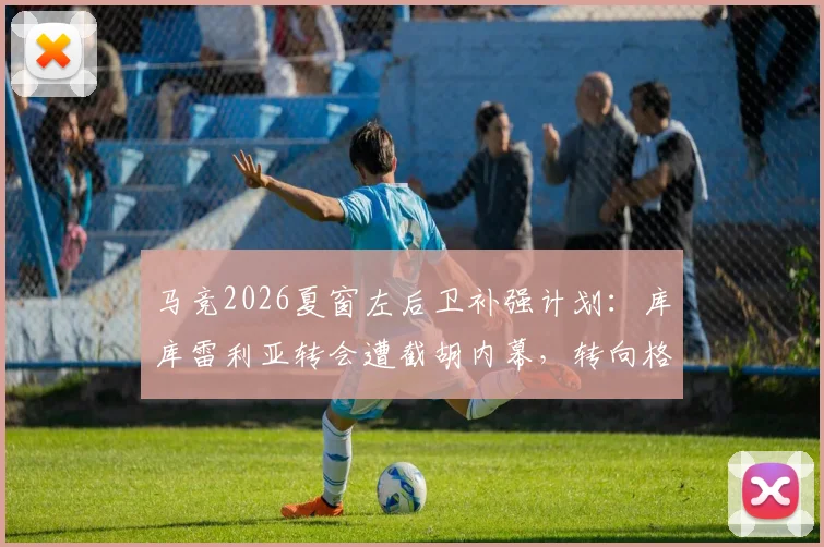 马竞2026夏窗左后卫补强计划:库库雷利亚转会遭截胡内幕,转向格里马尔多谈判进展全解析