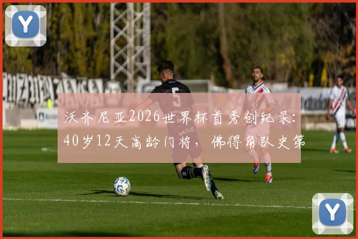 沃齐尼亚2026世界杯首秀创纪录：40岁12天高龄门将，佛得角队史第一人