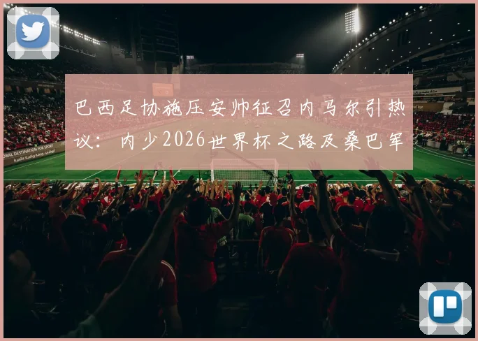 巴西足协施压安帅征召内马尔引热议：内少2026世界杯之路及桑巴军团阵容前景分析