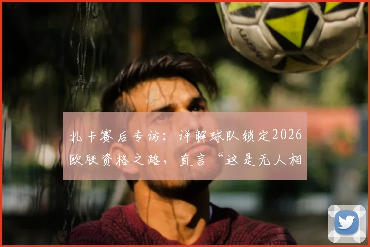 扎卡赛后专访:详解球队锁定2026欧联资格之路,直言“这是无人相信的成就”背后故事