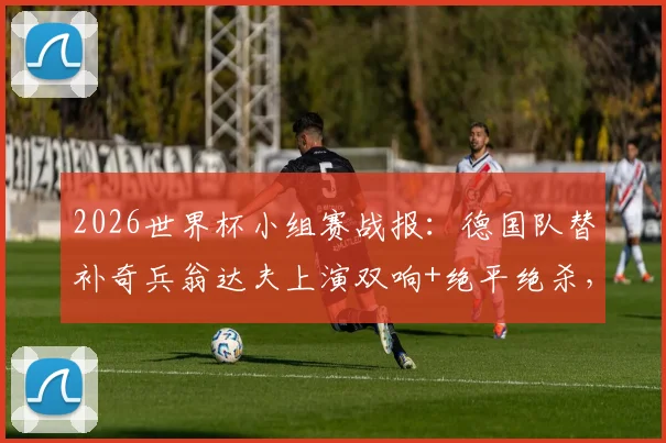 2026世界杯小组赛战报：德国队替补奇兵翁达夫上演双响+绝平绝杀，逆转科特迪瓦队取得关键胜利