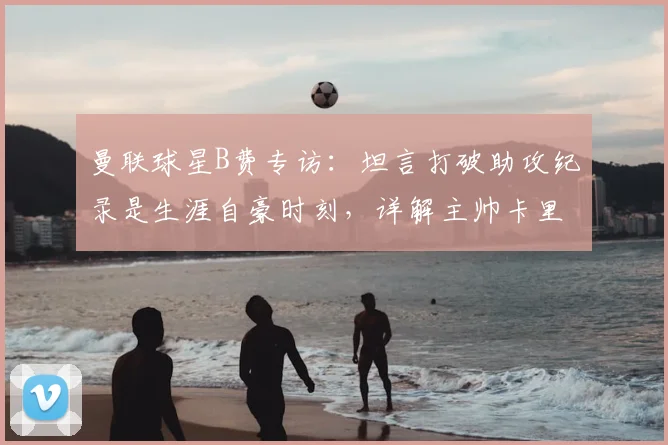 曼联球星B费专访：坦言打破助攻纪录是生涯自豪时刻，详解主帅卡里克扶正关键作用与2026赛季展望
