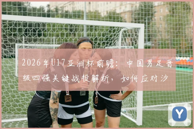 2026年U17亚洲杯前瞻：中国男足晋级四强关键战役解析，如何应对沙特队的强势进攻？
