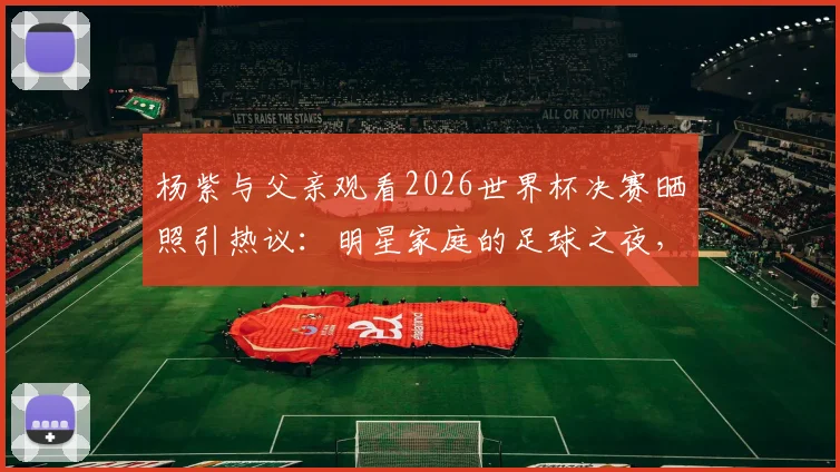 杨紫与父亲观看2026世界杯决赛晒照引热议：明星家庭的足球之夜，阿根廷球迷的快乐分享