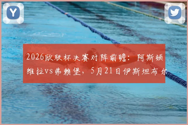 2026欧联杯决赛对阵前瞻：阿斯顿维拉vs弗赖堡，5月21日伊斯坦布尔决战看点、历史战绩与直播指南