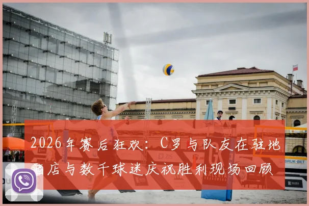 2026年赛后狂欢：C罗与队友在驻地酒店与数千球迷庆祝胜利现场回顾，附高清视频与图片集锦