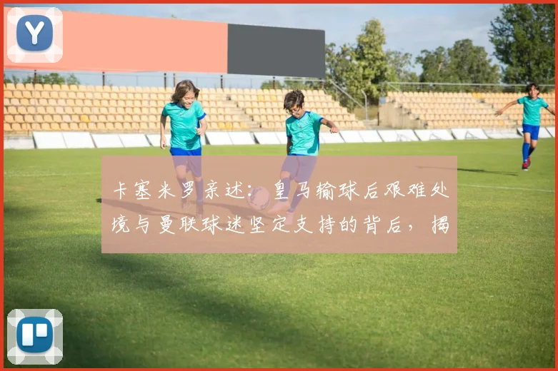 卡塞米罗亲述：皇马输球后艰难处境与曼联球迷坚定支持的背后，揭秘两队文化差异(2026专访回顾)