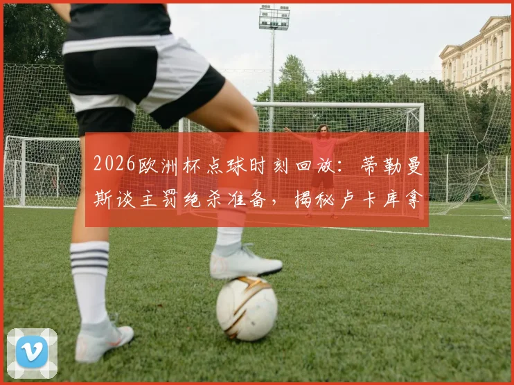 2026欧洲杯点球时刻回放：蒂勒曼斯谈主罚绝杀准备，揭秘卢卡库拿球是战术干扰