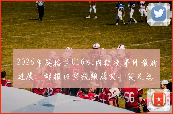2026年英格兰U16队内欺凌事件最新进展：邮报证实视频属实，英足总回应已“解决”，为何引发持续争议？