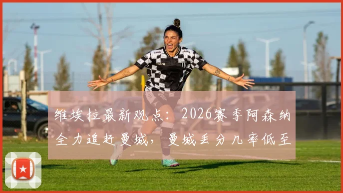 维埃拉最新观点：2026赛季阿森纳全力追赶曼城，曼城丢分几率低至多少？枪手争冠前景深度解析