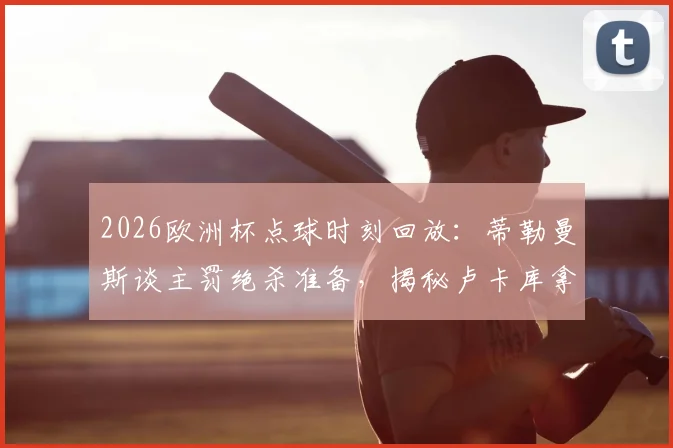 2026欧洲杯点球时刻回放:蒂勒曼斯谈主罚绝杀准备,揭秘卢卡库拿球是战术干扰