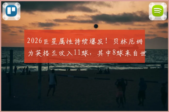 2026巨星属性持续爆发!贝林厄姆为英格兰攻入11球,其中8球来自世界杯与欧洲杯关键战
