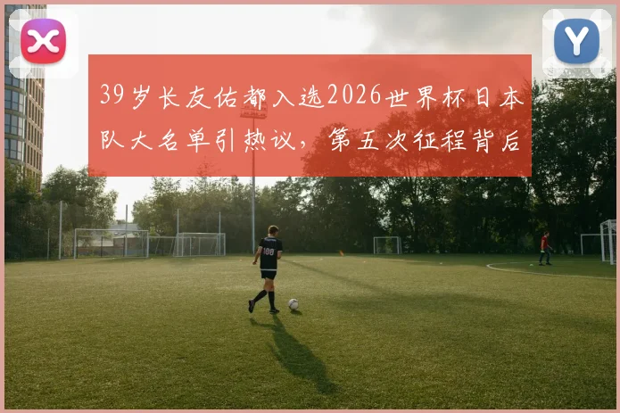 39岁长友佑都入选2026世界杯日本队大名单引热议，第五次征程背后的森保一考量与球队战术需求