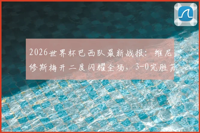 2026世界杯巴西队最新战报：维尼修斯梅开二度闪耀全场，3-0完胜苏格兰锁定小组头名，出线形势与技术分析全解读