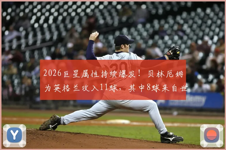 2026巨星属性持续爆发！贝林厄姆为英格兰攻入11球，其中8球来自世界杯与欧洲杯关键战