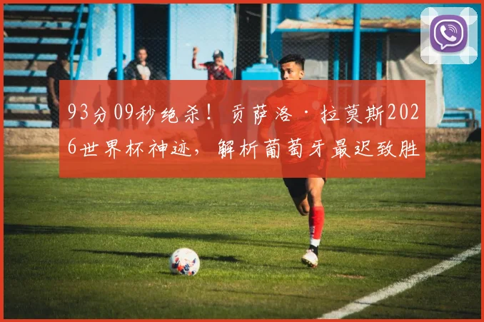 93分09秒绝杀!贡萨洛·拉莫斯2026世界杯神迹,解析葡萄牙最迟致胜球战术与意义