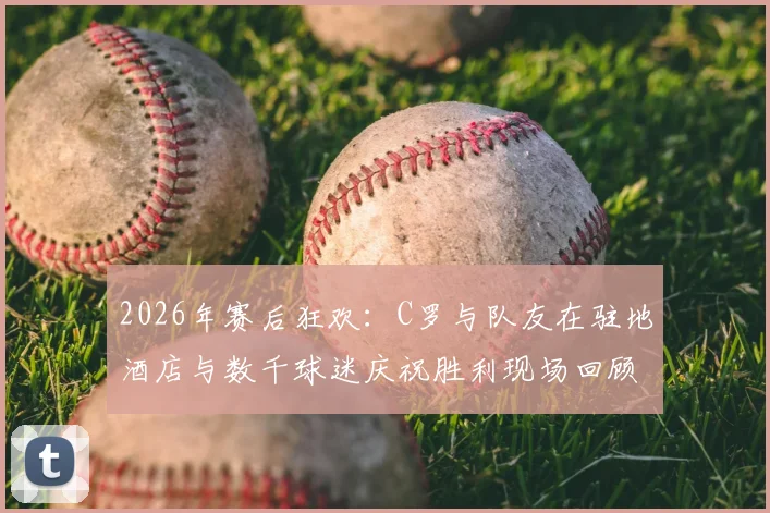 2026年赛后狂欢:C罗与队友在驻地酒店与数千球迷庆祝胜利现场回顾,附高清视频与图片集锦