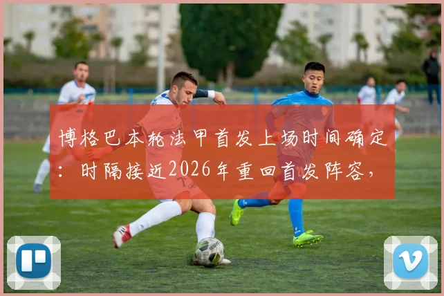 博格巴本轮法甲首发上场时间确定:时隔接近2026年重回首发阵容,法媒最新报道解读其复出前景