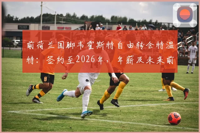 前荷兰国脚韦霍斯特自由转会特温特：签约至2026年，年薪及未来前景深度解读