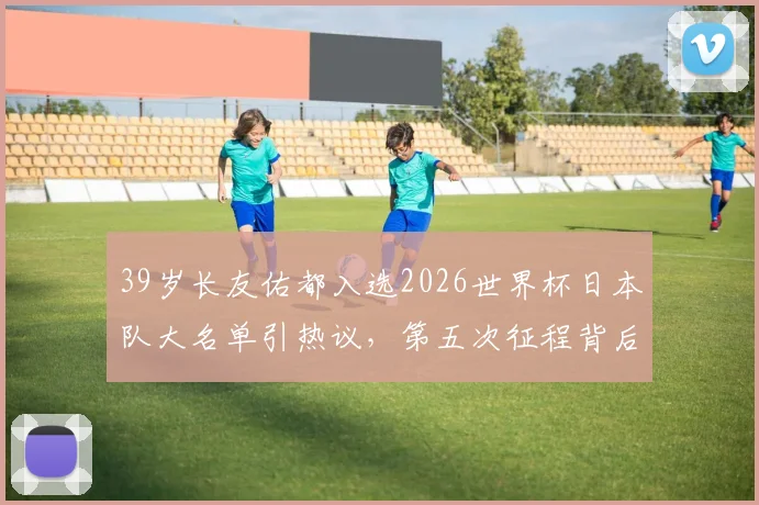 39岁长友佑都入选2026世界杯日本队大名单引热议,第五次征程背后的森保一考量与球队战术需求