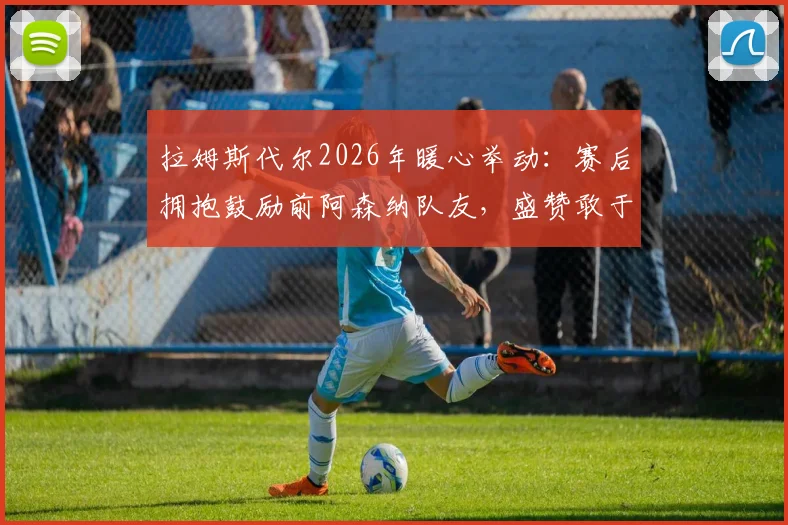 拉姆斯代尔2026年暖心举动：赛后拥抱鼓励前阿森纳队友，盛赞敢于主罚点球的勇气