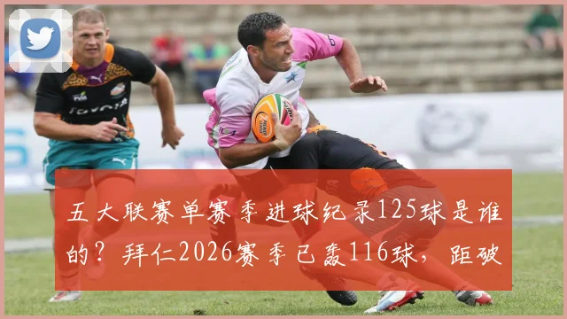 五大联赛单赛季进球纪录125球是谁的?拜仁2026赛季已轰116球,距破纪录差9球