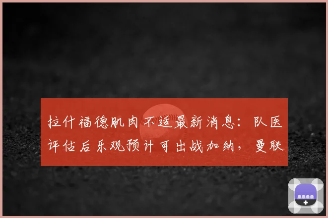 拉什福德肌肉不适最新消息:队医评估后乐观预计可出战加纳,曼联前锋2026世界杯前景解析