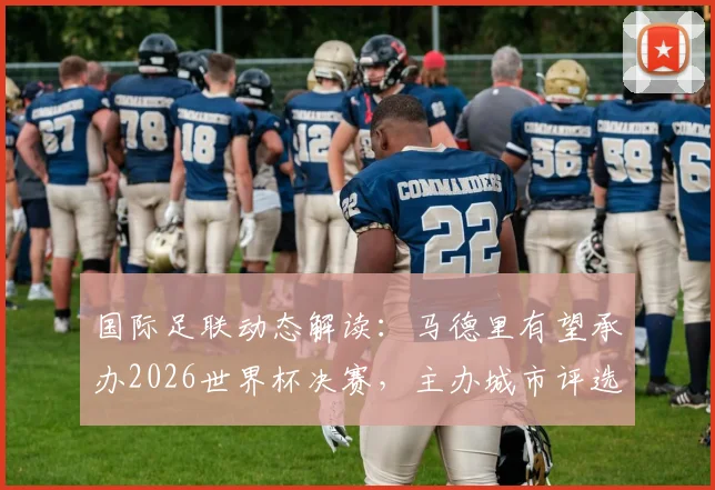国际足联动态解读：马德里有望承办2026世界杯决赛，主办城市评选内幕与球迷购票指南