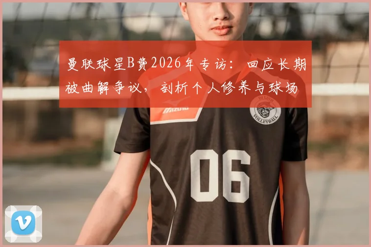 曼联球星B费2026年专访:回应长期被曲解争议,剖析个人修养与球场领导力的真正关联