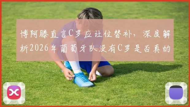 博阿滕直言C罗应让位替补，深度解析2026年葡萄牙队没有C罗是否真的更强