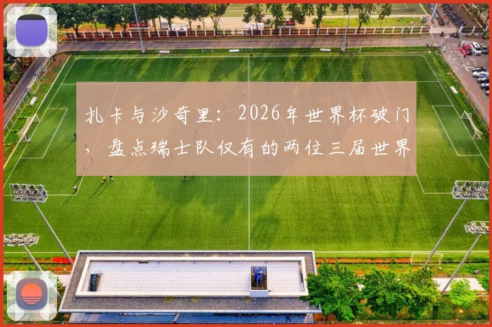 扎卡与沙奇里:2026年世界杯破门,盘点瑞士队仅有的两位三届世界杯进球者
