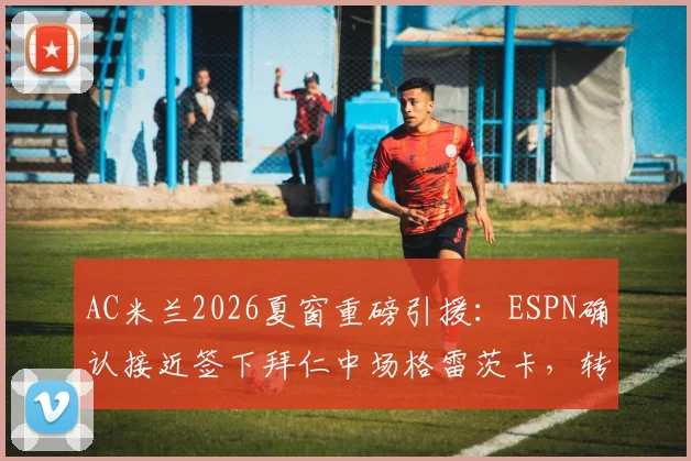 AC米兰2026夏窗重磅引援:ESPN确认接近签下拜仁中场格雷茨卡,转会费、位置及战术影响全面解析