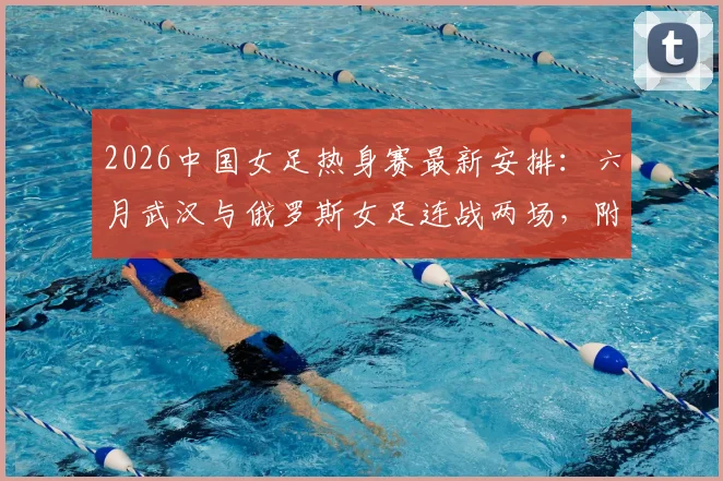 2026中国女足热身赛最新安排：六月武汉与俄罗斯女足连战两场，附观赛指南与备战解析