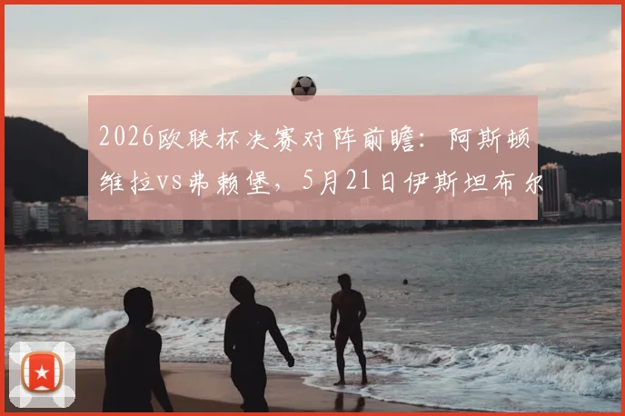 2026欧联杯决赛对阵前瞻:阿斯顿维拉vs弗赖堡,5月21日伊斯坦布尔决战看点、历史战绩与直播指南