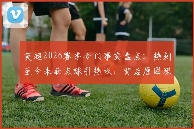 英超2026赛季冷门事实盘点:热刺至今未获点球引热议,背后原因深度探讨