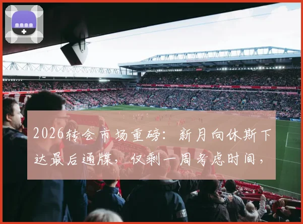 2026转会市场重磅:新月向休斯下达最后通牒,仅剩一周考虑时间,背后原因与未来去向分析